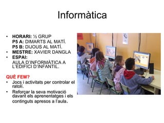 Informàtica HORARI:  ½ GRUP P5 A:  DIMARTS AL MATÍ.   P5 B:  DIJOUS AL MATÍ. MESTRE:  XAVIER DANGLA ESPAI:  AULA D’INFORMÀTICA A L’EDIFICI D’INFANTIL.  QUÈ FEM? Jocs i activitats per controlar el ratolí. Reforçar la seva motivació davant els aprenentatges i els continguts apresos a l’aula . 