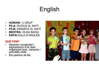 English HORARI:  ½ GRUP P5-A:  DIJOUS AL MATÍ P5-B:  DIMARTS AL MATÍ MESTRA:  OLGA BADIA ESPAI :AULA D’ANGLÈS QUÈ FEM? Aprenen vocabulari i expressions d’ús diari mitjançant jocs, cançons i activitats orals. Els padrins de 6è. 