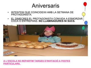 Aniversaris INTENTEM QUE COINCIDEIXI AMB LA SETMANA DE PROTAGONISTA. EL DIMECRES  EL PROTAGONISTA CONVIDA A ESMORZAR COCA O ENTREPANS.  NO LLAMINADURES NI SUCS. A L’ESCOLA NO REPARTIM TARGES D’INVITACIÓ A FESTES PARTICULARS.  