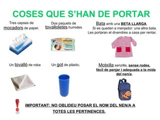 Tres capses de  mocadors  de paper.  COSES QUE S’HAN DE PORTAR Dos paquets de  tovalloletes  humides Bata  amb una  BETA LLARGA .  Si es queden a menjador: una altra bata. Les portaran el divendres a casa per rentar. Un  got  de plàstic. Un  tovalló  de roba Motxilla  senzilla,  sense rodes, fàcil de penjar i adequada a la mida del nen/a . IMPORTANT: NO OBLIDEU POSAR EL NOM DEL NEN/A A TOTES LES PERTINENCES.   