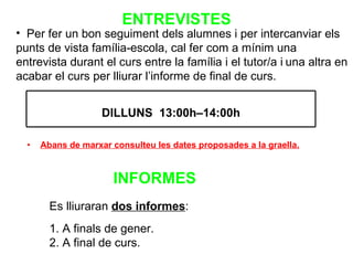 ENTREVISTES Abans de marxar consulteu les dates proposades a la graella. Per  fer un bon seguiment dels alumnes i per intercanviar els punts de vista família-escola, cal fer com a mínim una entrevista durant el curs entre la família i el tutor/a i   una altra en acabar el curs per lliurar l’informe de final de curs. Es lliuraran  dos informes : 1. A finals de gener. 2. A final de curs. INFORMES DILLUNS  13:00h–14:00h 