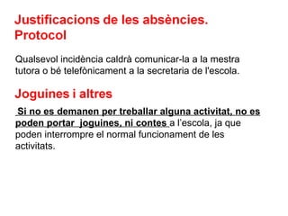 Qualsevol incidència caldrà comunicar-la a la mestra tutora o bé telefònicament a la secretaria de l'escola. Si no es demanen per treballar alguna activitat, no es poden portar  joguines, ni contes  a l’escola, ja que poden interrompre el normal funcionament de les activitats.  
