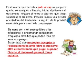 En el cas de que detecteu  polls al cap  us preguem que ho comuniqueu a l’escola, inicieu ràpidament el tractament i tingueu el nen/a a casa fins que s’hagi solucionat el problema. L’escola lliurarà una circular orientadora del tractament a seguir i de la previsió necessària, per a la resta de companys/es. Els nens són molt susceptibles a les infeccions i a encomanar-se fàcilment d’aquelles malalties que poden tenir els seus companys. És per això que  no podem acceptar a l’escola nens/es amb febre o qualsevol altra circumstància que pugui suposar l’inici o el desenvolupament d’una malaltia. 