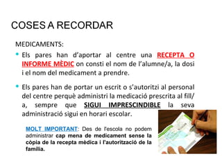 MEDICAMENTS: Els pares han d’aportar al centre una  RECEPTA O INFORME MÈDIC   on consti el nom de l’alumne/a, la dosi i el nom del medicament a prendre. Els pares han de portar un escrit o s’autoritzi al personal del centre perquè administri la medicació prescrita al fill/a, sempre que  SIGUI IMPRESCINDIBLE  la seva administració sigui en horari escolar.  MOLT IMPORTANT : Des de l'escola no podem administrar  cap mena de medicament sense la còpia de la recepta mèdica i l'autorització de la família. 