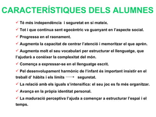 Té més independència  i seguretat en sí mateix. Tot i que continua sent egocèntric va guanyant en l’aspecte social. Progressa en el raonament. Augmenta la capacitat de centrar l’atenció i memoritzar el que aprèn. Augmenta molt el seu vocabulari per estructurar el llenguatge, que l’ajudarà a conèixer la complexitat del món. Comença a expressar-se en el llenguatge escrit. Pel desenvolupament harmònic de l’infant és important insistir en el treball d’ hàbits i els límits  seguretat. La relació amb els iguals s’intensifica: el seu joc es fa més organitzar.  Avança en la pròpia identitat personal. La maduració perceptiva l’ajuda a començar a estructurar l’espai i el temps. CARACTERÍSTIQUES DELS ALUMNES 