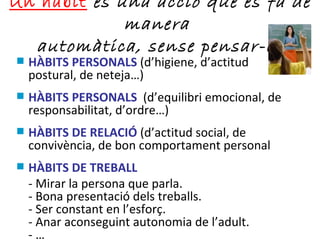 Un hàbit  és una acció que es fa de manera  automàtica, sense pensar-la HÀBITS PERSONALS  (d’higiene, d’actitud postural, de neteja…) HÀBITS PERSONALS   (d’equilibri emocional, de responsabilitat, d’ordre…) HÀBITS DE RELACIÓ  (d’actitud social, de convivència, de bon comportament personal HÀBITS DE TREBALL  - Mirar la persona que parla. - Bona presentació dels treballs. - Ser constant en l’esforç. - Anar aconseguint autonomia de l’adult. - … 