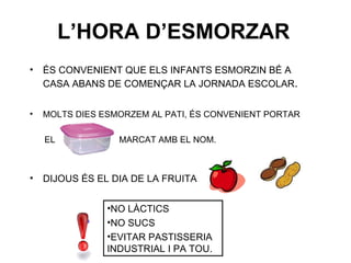 L’HORA D’ESMORZAR ÉS CONVENIENT QUE ELS INFANTS ESMORZIN BÉ A CASA ABANS DE COMENÇAR LA JORNADA ESCOLAR . MOLTS DIES ESMORZEM AL PATI, ÉS CONVENIENT PORTAR EL  MARCAT AMB EL NOM. DIJOUS ÉS EL DIA DE LA FRUITA NO LÀCTICS NO SUCS EVITAR PASTISSERIA INDUSTRIAL I PA TOU. 