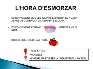 L’HORA D’ESMORZAR
• ÉS CONVENIENT QUE ELS INFANTS ESMORZIN BÉ A CASA
ABANS DE COMENÇAR LA JORNADA ESCOLAR.
• ÉS CONVENIENT PORTA EL MARCAT AMB EL
NOM.
• DIJOUS ÉS EL DIA DE LA FRUITA
•NO LÀCTICS
•NO SUCS
•EVITAR PASTISSERIA INDUSTRIAL I PA TOU.
 
