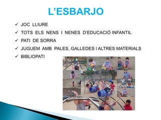 L’ESBARJO
 JOC LLIURE
 TOTS ELS NENS I NENES D’EDUCACIÓ INFANTIL
 PATI DE SORRA
 JUGUEM AMB PALES, GALLEDES I ALTRES MATERIALS
 BIBLIOPATI
 