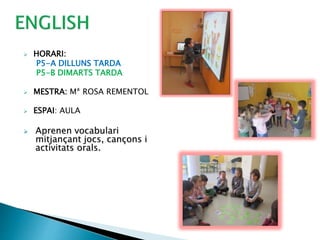  HORARI:
P5-A DILLUNS TARDA
P5-B DIMARTS TARDA
 MESTRA: Mª ROSA REMENTOL
 ESPAI: AULA
 Aprenen vocabulari
mitjançant jocs, cançons i
activitats orals.
 