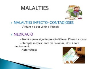  MALALTIES INFECTO-CONTAGIOSES
- L’infant no pot venir a l’escola
 MEDICACIÓ
- Només quan sigui imprescindible en l’horari escolar
- Recepta mèdica: nom de l’alumne, dosi i nom
medicament.
- Autorització
 