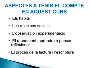 ASPECTES A TENIR EL COMPTE
EN AQUEST CURS
• Els hàbits
• Les relacions socials
• L’observació i experimentació
• El raonament: aprendre a pensar i
reflexionar
• El procés de la lectura i l’escriptura
 