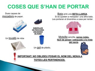 Dues capses de
mocadors de paper.
COSES QUE S’HAN DE PORTAR
Bata amb una BETA LLARGA.
Si es queden a menjador: una altra bata.
Les portaran el divendres a casa per rentar.
Un got de plàstic.
Un tovalló de roba
Motxilla senzilla, sense rodes,
fàcil de penjar i adequada a la mida
del nen/a.
IMPORTANT: NO OBLIDEU POSAR EL NOM DEL NEN/A A
TOTES LES PERTINENCES.
SABATILLES
DE PSICO DINS
UNA BOSSA
DE ROBA
 