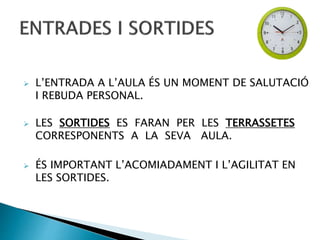  L’ENTRADA A L’AULA ÉS UN MOMENT DE SALUTACIÓ
I REBUDA PERSONAL.
 LES SORTIDES ES FARAN PER LES TERRASSETES
CORRESPONENTS A LA SEVA AULA.
 ÉS IMPORTANT L’ACOMIADAMENT I L’AGILITAT EN
LES SORTIDES.
 