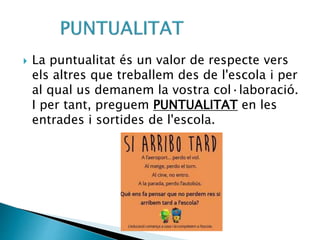  La puntualitat és un valor de respecte vers
els altres que treballem des de l'escola i per
al qual us demanem la vostra col·laboració.
I per tant, preguem PUNTUALITAT en les
entrades i sortides de l'escola.
 