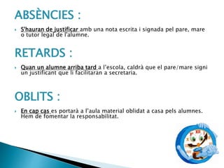 ABSÈNCIES :
 S'hauran de justificar amb una nota escrita i signada pel pare, mare
o tutor legal de l'alumne.
RETARDS :
 Quan un alumne arriba tard a l’escola, caldrà que el pare/mare signi
un justificant que li facilitaran a secretaria.
OBLITS :
 En cap cas es portarà a l’aula material oblidat a casa pels alumnes.
Hem de fomentar la responsabilitat.
 