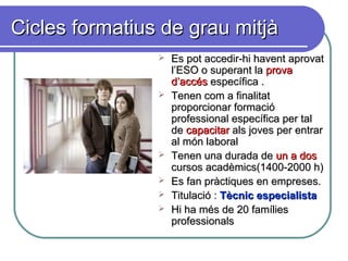 Cicles formatius de grau mitjàCicles formatius de grau mitjà
 Es pot accedir-hi havent aprovatEs pot accedir-hi havent aprovat
l’ESO o superant lal’ESO o superant la provaprova
d’accésd’accés específica .específica .
 Tenen com a finalitatTenen com a finalitat
proporcionar formacióproporcionar formació
professional específica per talprofessional específica per tal
dede capacitarcapacitar als joves per entrarals joves per entrar
al món laboralal món laboral
 Tenen una durada deTenen una durada de un a dosun a dos
cursos acadèmics(1400-2000 h)cursos acadèmics(1400-2000 h)
 Es fan pràctiques en empreses.Es fan pràctiques en empreses.
 Titulació :Titulació : Tècnic especialistaTècnic especialista
 Hi ha més de 20 famíliesHi ha més de 20 famílies
professionalsprofessionals
 
