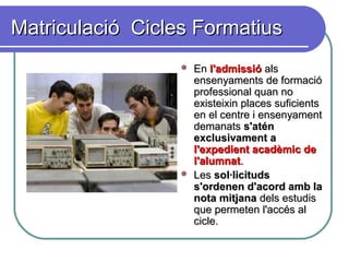 Matriculació Cicles FormatiusMatriculació Cicles Formatius
 EnEn l'admissiól'admissió alsals
ensenyaments de formacióensenyaments de formació
professional quan noprofessional quan no
existeixin places suficientsexisteixin places suficients
en el centre i ensenyamenten el centre i ensenyament
demanatsdemanats s'aténs'atén
exclusivament aexclusivament a
l'expedient acadèmic del'expedient acadèmic de
l'alumnatl'alumnat..
 LesLes sol·licitudssol·licituds
s'ordenen d'acord amb las'ordenen d'acord amb la
nota mitjananota mitjana dels estudisdels estudis
que permeten l'accés alque permeten l'accés al
cicle.cicle.
 