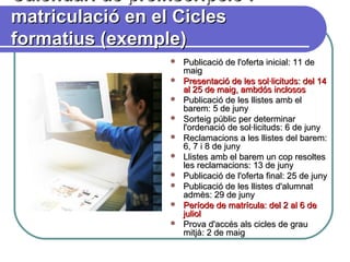 Calendari de preinscripció iCalendari de preinscripció i
matriculació en el Ciclesmatriculació en el Cicles
formatius (exemple)formatius (exemple)
 Publicació de l'oferta inicial: 11 dePublicació de l'oferta inicial: 11 de
maigmaig
 Presentació de les sol·licituds: del 14Presentació de les sol·licituds: del 14
al 25 de maig, ambdós inclososal 25 de maig, ambdós inclosos
 Publicació de les llistes amb elPublicació de les llistes amb el
barem: 5 de junybarem: 5 de juny
 Sorteig públic per determinarSorteig públic per determinar
l'ordenació de sol·licituds: 6 de junyl'ordenació de sol·licituds: 6 de juny
 Reclamacions a les llistes del barem:Reclamacions a les llistes del barem:
6, 7 i 8 de juny6, 7 i 8 de juny
 Llistes amb el barem un cop resoltesLlistes amb el barem un cop resoltes
les reclamacions: 13 de junyles reclamacions: 13 de juny
 Publicació de l'oferta final: 25 de junyPublicació de l'oferta final: 25 de juny
 Publicació de les llistes d'alumnatPublicació de les llistes d'alumnat
admès: 29 de junyadmès: 29 de juny
 Període de matrícula: del 2 al 6 dePeríode de matrícula: del 2 al 6 de
julioljuliol
 Prova d'accés als cicles de grauProva d'accés als cicles de grau
mitjà: 2 de maigmitjà: 2 de maig
 
