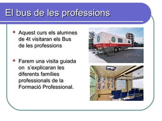 El bus de les professionsEl bus de les professions
 Aquest curs els alumnesAquest curs els alumnes
de 4t visitaran els Busde 4t visitaran els Bus
de les professionsde les professions
 Farem una visita guiadaFarem una visita guiada
on s’explicaran leson s’explicaran les
diferents famíliesdiferents famílies
professionals de laprofessionals de la
Formació Professional.Formació Professional.
 