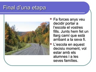 Final d’una etapaFinal d’una etapa
 Fa forces anys veuFa forces anys veu
decidir portar adecidir portar a
l’escola el vostresl’escola el vostres
fills. Junts hem fet unfills. Junts hem fet un
llarg camí que estàllarg camí que està
arribant a la seva fi.arribant a la seva fi.
 L’escola en aquestL’escola en aquest
decisiu moment, voldecisiu moment, vol
estar amb elsestar amb els
alumnes i a lesalumnes i a les
seves famílies.seves famílies.
 