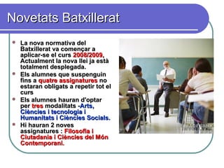 Novetats BatxilleratNovetats Batxillerat
 La nova normativa delLa nova normativa del
Batxillerat va començar aBatxillerat va començar a
aplicar-se el cursaplicar-se el curs 2008/2009,2008/2009,
Actualment la nova llei ja estàActualment la nova llei ja està
totalment desplegada.totalment desplegada.
 Els alumnes que suspenguinEls alumnes que suspenguin
fins afins a quatre assignaturesquatre assignatures nono
estaran obligats a repetir tot elestaran obligats a repetir tot el
curscurs
 Els alumnes hauran d'optarEls alumnes hauran d'optar
perper trestres modalitats -modalitats -Arts,Arts,
Ciències i tecnologia iCiències i tecnologia i
Humanitats i Ciències Socials.Humanitats i Ciències Socials.
 Hi hauran 2 novesHi hauran 2 noves
assignatures :assignatures : Filosofia iFilosofia i
Ciutadania i Ciències del MónCiutadania i Ciències del Món
ContemporaniContemporani..
 