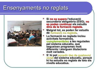 Ensenyaments no reglatsEnsenyaments no reglats
 SiSi no se superano se supera l‘educaciól‘educació
secundària obligatòria (ESO),secundària obligatòria (ESO), nono
es poden continuares poden continuar els estudisels estudis
dins de la formació reglada.dins de la formació reglada.
 Malgrat tot, es poden fer estudisMalgrat tot, es poden fer estudis
dede formació no regladaformació no reglada..
 La formació no reglada inclouLa formació no reglada inclou
activitats formatives,activitats formatives,
complementàriescomplementàries a les reguladesa les regulades
pel sistema educatiu, quepel sistema educatiu, que
segueixen programes moltsegueixen programes molt
diferents i atorguen titulacionsdiferents i atorguen titulacions
molt variades.molt variades.
 S‘ hi potS‘ hi pot accedir des de qualsevolaccedir des de qualsevol
nivellnivell del sistema educatiu, perquèdel sistema educatiu, perquè
hi ha estudis no reglats de tots elshi ha estudis no reglats de tots els
nivells educatius.nivells educatius.
 