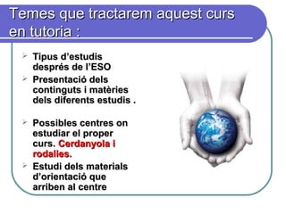 Temes que tractarem aquest cursTemes que tractarem aquest curs
en tutoria :en tutoria :
 Tipus d’estudisTipus d’estudis
després de l’ESOdesprés de l’ESO
 Presentació delsPresentació dels
continguts i matèriescontinguts i matèries
dels diferents estudis .dels diferents estudis .
 Possibles centres onPossibles centres on
estudiar el properestudiar el proper
curs.curs. Cerdanyola iCerdanyola i
rodalies.rodalies.
 Estudi dels materialsEstudi dels materials
d’orientació qued’orientació que
arriben al centrearriben al centre
 