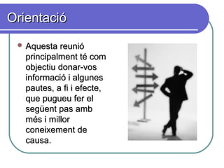 OrientacióOrientació
 Aquesta reunióAquesta reunió
principalment té comprincipalment té com
objectiu donar-vosobjectiu donar-vos
informació i algunesinformació i algunes
pautes, a fi i efecte,pautes, a fi i efecte,
que pugueu fer elque pugueu fer el
següent pas ambsegüent pas amb
més i millormés i millor
coneixement deconeixement de
causa.causa.
 