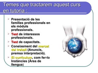 Temes que tractarem aquest cursTemes que tractarem aquest curs
en tutoria :en tutoria :
 Presentació de lesPresentació de les
famílies professionals enfamílies professionals en
els mòdulsels mòduls
professionals.professionals.
 TestTest de interessosde interessos
professionals.professionals.
 TestTest de capacitats.de capacitats.
 Coneixement delConeixement del mercatmercat
del treballdel treball (Anuncis,(Anuncis,
premsa interpretació).premsa interpretació).
 El currículumEl currículum, com fer-lo, com fer-lo
Instàncies (Àrea deInstàncies (Àrea de
llenguallengua))
 