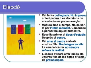 EleccióElecció
 Cal fer-laCal fer-la col·legiadacol·legiada.. No imposeuNo imposeu
criteri patern. Les decisions nocriteri patern. Les decisions no
encertades es poden arreglar .encertades es poden arreglar .
 Madura amb el temps. No deixar-Madura amb el temps. No deixar-
la perla per l’últim momentl’últim moment. Comenceu. Comenceu
a pensar-ho aquest trimestre.a pensar-ho aquest trimestre.
 Escolliu primer elEscolliu primer el tipus d’estudistipus d’estudis..
Després elDesprés el centrecentre..
 CalCal anar al centreanar al centre amb elsamb els
vostres fills.vostres fills. No delegeu en ellsNo delegeu en ells..
La veu del carrerLa veu del carrer no sempreno sempre
reflexa la realitatreflexa la realitat
 L’escola avisarà amb temps alsL’escola avisarà amb temps als
vostres fills de les dates oficialsvostres fills de les dates oficials
dede preinscripció.preinscripció.
 
