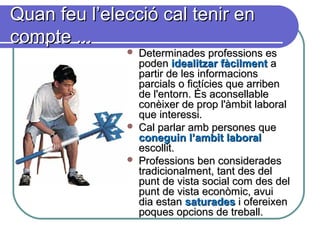 Quan feu l’elecció cal tenir enQuan feu l’elecció cal tenir en
compte ...compte ...
 Determinades professions esDeterminades professions es
podenpoden idealitzar fàcilmentidealitzar fàcilment aa
partir de les informacionspartir de les informacions
parcials o fictícies que arribenparcials o fictícies que arriben
de l'entorn. És aconsellablede l'entorn. És aconsellable
conèixer de prop l'àmbit laboralconèixer de prop l'àmbit laboral
que interessi.que interessi.
 Cal parlar amb persones queCal parlar amb persones que
coneguin l’ambit laboralconeguin l’ambit laboral
escollit.escollit.
 Professions ben consideradesProfessions ben considerades
tradicionalment, tant des deltradicionalment, tant des del
punt de vista social com des delpunt de vista social com des del
punt de vista econòmic, avuipunt de vista econòmic, avui
dia estandia estan saturadessaturades i ofereixeni ofereixen
poques opcions de treball.poques opcions de treball.
 