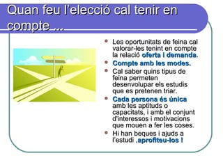 Quan feu l’elecció cal tenir enQuan feu l’elecció cal tenir en
compte ...compte ...
 Les oportunitats de feina calLes oportunitats de feina cal
valorar-les tenint en comptevalorar-les tenint en compte
la relacióla relació oferta i demandaoferta i demanda..
 Compte amb les modes.Compte amb les modes.
 Cal saber quins tipus deCal saber quins tipus de
feina permetenfeina permeten
desenvolupar els estudisdesenvolupar els estudis
que es pretenen triar.que es pretenen triar.
 Cada persona és únicaCada persona és única
amb les aptituds oamb les aptituds o
capacitats, i amb el conjuntcapacitats, i amb el conjunt
d'interessos i motivacionsd'interessos i motivacions
que mouen a fer les coses.que mouen a fer les coses.
 Hi han beques i ajuds aHi han beques i ajuds a
l’estudi ,l’estudi ,aprofiteu-los !aprofiteu-los !
 