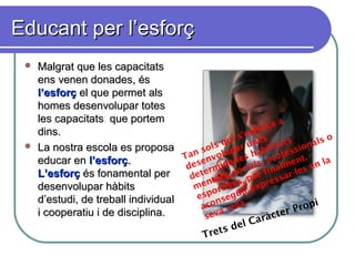 Educant per l’esforçEducant per l’esforç
 Malgrat que les capacitatsMalgrat que les capacitats
ens venen donades, ésens venen donades, és
l’esforçl’esforç el que permet alsel que permet als
homes desenvolupar toteshomes desenvolupar totes
les capacitats que portemles capacitats que portem
dins.dins.
 La nostra escola es proposaLa nostra escola es proposa
educar eneducar en l’esforçl’esforç..
L’esforçL’esforç és fonamental perés fonamental per
desenvolupar hàbitsdesenvolupar hàbits
d’estudi, de treball individuald’estudi, de treball individual
i cooperatiu i de disciplina.i cooperatiu i de disciplina.
Tan sols qui s’esforça a
desenvolupar unes
determinades habilitats
mentals, socials, professionals o
esportives, pot finalment,
aconseguir expressar-les en la
seva vida.
Trets del Caràcter Propi
 