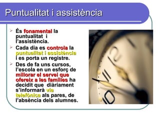 Puntualitat i assistènciaPuntualitat i assistència
 ÉsÉs fonamentalfonamental lala
puntualitat ipuntualitat i
l’assistència.l’assistència.
 Cada dia esCada dia es controlacontrola lala
puntualitat i assistènciapuntualitat i assistència
i es porta un registre.i es porta un registre.
 Des de fa uns cursos,Des de fa uns cursos,
l’escola en un esforç del’escola en un esforç de
millorar el servei quemillorar el servei que
ofereix a les famíliesofereix a les famílies haha
decidit quedecidit que diàriamentdiàriament
s’informaràs’informarà viavia
telefònicatelefònica als pares, deals pares, de
l’absència dels alumnes.l’absència dels alumnes.
 