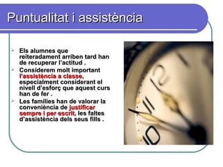 Puntualitat i assistènciaPuntualitat i assistència
 Els alumnes queEls alumnes que
reiteradament arriben tard hanreiteradament arriben tard han
de recuperar l’actitud .de recuperar l’actitud .
 Considerem molt importantConsiderem molt important
l’assistència a classel’assistència a classe,,
especialment considerant elespecialment considerant el
nivell d’esforç que aquest cursnivell d’esforç que aquest curs
han de fer .han de fer .
 Les famílies han de valorar laLes famílies han de valorar la
conveniència deconveniència de justificarjustificar
sempre i per escritsempre i per escrit, les faltes, les faltes
d’assistència dels seus fills .d’assistència dels seus fills .
 