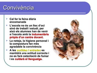 ConvivènciaConvivència
 Cal fer la feina diàriaCal fer la feina diària
encomanadaencomanada
 L’escola no és un lloc d’ociL’escola no és un lloc d’oci
sinó de treball i estudi, persinó de treball i estudi, per
això els alumnes han de veniraixò els alumnes han de venir
a l’escola amb laa l’escola amb la indumentàriaindumentària
pròpia d’un centre docent.pròpia d’un centre docent.
 La neteja, la higiene personal iLa neteja, la higiene personal i
la compostura fan mésla compostura fan més
agradable la convivènciaagradable la convivència
 A lesA les sortides i entradessortides i entrades eses
mantidrà una actitud correcta imantidrà una actitud correcta i
no es farà ostentació de fumarno es farà ostentació de fumar
i esi es cuidarà el llenguatgecuidarà el llenguatge..
 