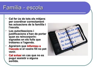 Família - escolaFamília - escola
 Cal fer ús de tots els mitjansCal fer ús de tots els mitjans
per coordinar correctamentper coordinar correctament
les actuacions de la famílila iles actuacions de la famílila i
l’escola.l’escola.
 Les autoritzacions iLes autoritzacions i
justificacions s’han de portarjustificacions s’han de portar
quan es reincorporin:quan es reincorporin:
signades en els fulls quesignades en els fulls que
trobareu a l’agenda.trobareu a l’agenda.
 Agrairem queAgrairem que informeu ainformeu a
l’escolal’escola si el vostre fill no potsi el vostre fill no pot
venir.venir.
 Cal avisarCal avisar en cas que no esen cas que no es
pugui assistir a algunapugui assistir a alguna
sortidasortida..
L’agenda és una
eina important
de relació entre
la família i
l’escola
 