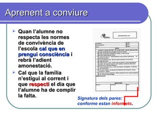 Aprenent a conviureAprenent a conviure
 Quan l’alumne noQuan l’alumne no
respecta les normesrespecta les normes
de convivència dede convivència de
l’escolal’escola cal que encal que en
prenguiprengui consciènciaconsciència ii
rebrà l’adientrebrà l’adient
amonestació.amonestació.
 Cal que la famíliaCal que la família
n’estigui al corrent in’estigui al corrent i
queque respectirespecti el dia queel dia que
l’alumne ha de complirl’alumne ha de complir
la falta.la falta. Signatura dels pares:
conforme estan informats..
 