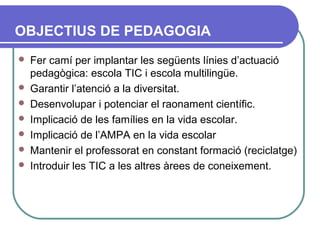 OBJECTIUS DE PEDAGOGIA
 Fer camí per implantar les següents línies d’actuació
pedagògica: escola TIC i escola multilingüe.
 Garantir l’atenció a la diversitat.
 Desenvolupar i potenciar el raonament científic.
 Implicació de les famílies en la vida escolar.
 Implicació de l’AMPA en la vida escolar
 Mantenir el professorat en constant formació (reciclatge)
 Introduir les TIC a les altres àrees de coneixement.
 