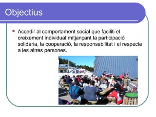Objectius
 Accedir al comportament social que faciliti el
creixement individual mitjançant la participació
solidària, la cooperació, la responsabilitat i el respecte
a les altres persones.
 