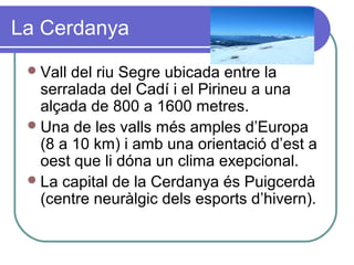 La Cerdanya
Vall del riu Segre ubicada entre la
serralada del Cadí i el Pirineu a una
alçada de 800 a 1600 metres.
Una de les valls més amples d’Europa
(8 a 10 km) i amb una orientació d’est a
oest que li dóna un clima exepcional.
La capital de la Cerdanya és Puigcerdà
(centre neuràlgic dels esports d’hivern).
 