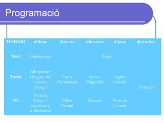 Programació
HORARI dilluns dimarts dimecres dijous divendres
Matí Espeleologia Esquí
Tarda
Allotjament
i lloguer del
material
d’esquí
Cursa
d’orientació
visita a
Puigcerdà
Aigües
termals
Tornada
Nit
Xerrada
d’esquí i
seguretat a
la muntanya
Vídeo
d’esquí
Descans Festa de
Comiat
 