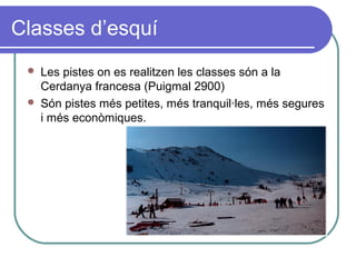 Classes d’esquí
 Les pistes on es realitzen les classes són a la
Cerdanya francesa (Puigmal 2900)
 Són pistes més petites, més tranquil·les, més segures
i més econòmiques.
 