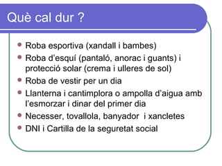 Què cal dur ?
 Roba esportiva (xandall i bambes)
 Roba d’esquí (pantaló, anorac i guants) i
protecció solar (crema i ulleres de sol)
 Roba de vestir per un dia
 Llanterna i cantimplora o ampolla d’aigua amb
l’esmorzar i dinar del primer dia
 Necesser, tovallola, banyador i xancletes
 DNI i Cartilla de la seguretat social
 