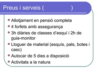 Preus i serveis ( )
Allotjament en pensió completa
4 forfets amb assegurança
3h diàries de classes d’esquí i 2h de
guia-monitor
Lloguer de material (esquís, pals, botes i
casc)
Autocar de 5 dies a disposició
Activitats a la natura
 