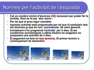 Normes per l’activitat de l’esquiadaNormes per l’activitat de l’esquiada
 Cal un nombre mínim d’alumnes (Cal un nombre mínim d’alumnes (3535) necessari per poder fer la) necessari per poder fer la
sortida, Això es fa per dos raons :sortida, Això es fa per dos raons :
 Per tal que el preu sigui raonable.Per tal que el preu sigui raonable.
 Aquesta activitat està programada per tal que hi participin totsAquesta activitat està programada per tal que hi participin tots
els alumnes ja que ésels alumnes ja que és unauna convivènciaconvivència de caire general.de caire general.
 Inicialment s’ha programat l'activitat per 5 dies. Si lesInicialment s’ha programat l'activitat per 5 dies. Si les
condicions econòmiques o altres factors ho exigeixen escondicions econòmiques o altres factors ho exigeixen es
proposarà una activitat de 3 dies.proposarà una activitat de 3 dies.
 El pagament es farà enEl pagament es farà en tres terminis.tres terminis. El primer termini aEl primer termini a
començament de desembre.començament de desembre.
 