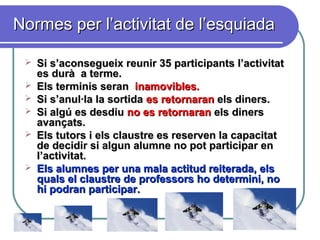 Normes per l’activitat de l’esquiadaNormes per l’activitat de l’esquiada
 Si s’aconsegueix reunir 35 participants l’activitatSi s’aconsegueix reunir 35 participants l’activitat
es durà a terme.es durà a terme.
 Els terminis seranEls terminis seran inamovibles.inamovibles.
 Si s’anul·la la sortidaSi s’anul·la la sortida es retornaranes retornaran els diners.els diners.
 Si algú es desdiuSi algú es desdiu no es retornaranno es retornaran els dinersels diners
avançats.avançats.
 Els tutors i els claustre es reserven la capacitatEls tutors i els claustre es reserven la capacitat
de decidir si algun alumne no pot participar ende decidir si algun alumne no pot participar en
l’activitat.l’activitat.
 Els alumnes per una mala actitud reiterada, elsEls alumnes per una mala actitud reiterada, els
quals el claustre de professors ho determini, noquals el claustre de professors ho determini, no
hi podran participar.hi podran participar.
 