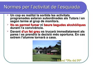 Normes per l’activitat de l’esquiadaNormes per l’activitat de l’esquiada
 Un cop es realitzi la sortida les activitatsUn cop es realitzi la sortida les activitats
programades estaran subordinades als Tutors i enprogramades estaran subordinades als Tutors i en
segon terme al grup de monitors.segon terme al grup de monitors.
 No es permet fumarNo es permet fumar nini beure begudes alcohòliquesbeure begudes alcohòliques
durant l’a convivència.durant l’a convivència.
 DavantDavant d’un fet greud’un fet greu es trucarà immediatament alses trucarà immediatament als
pares i es prendrà la decisió més oportuna. En caspares i es prendrà la decisió més oportuna. En cas
extrem l’alumne tornarà a casa.extrem l’alumne tornarà a casa.
Hotel “Pla del Pi”Hotel “Pla del Pi”
 