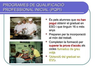 PROGRAMES DE QUALIFICACIÓPROGRAMES DE QUALIFICACIÓ
PROFESSIONAL INICIAL (PQPI)PROFESSIONAL INICIAL (PQPI)
 És pels alumnes queÉs pels alumnes que nono hanhan
pogutpogut obtenir el graduat enobtenir el graduat en
ESO i que tinguin 16 o mésESO i que tinguin 16 o més
anysanys
 Preparen per la incorporacióPreparen per la incorporació
al món del treball.al món del treball.
 Completen la formació perCompleten la formació per
superar la provasuperar la prova d’accésd’accés alsals
ciclescicles formatius de grauformatius de grau
mitjàmitjà
 Obtenció del graduat enObtenció del graduat en
ESOESO..
 